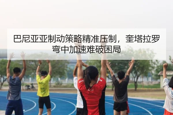 巴尼亚亚制动策略精准压制，奎塔拉罗弯中加速难破困局